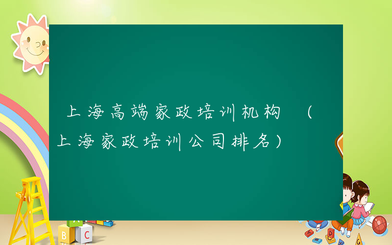 上海高端家政培训机构 (上海家政培训公司排名)